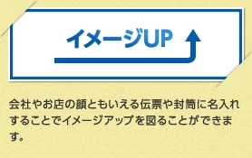 イメージUP 会社やお店の顔ともいえる伝票や封筒に名入れすることでイメージアップを図ることができます。