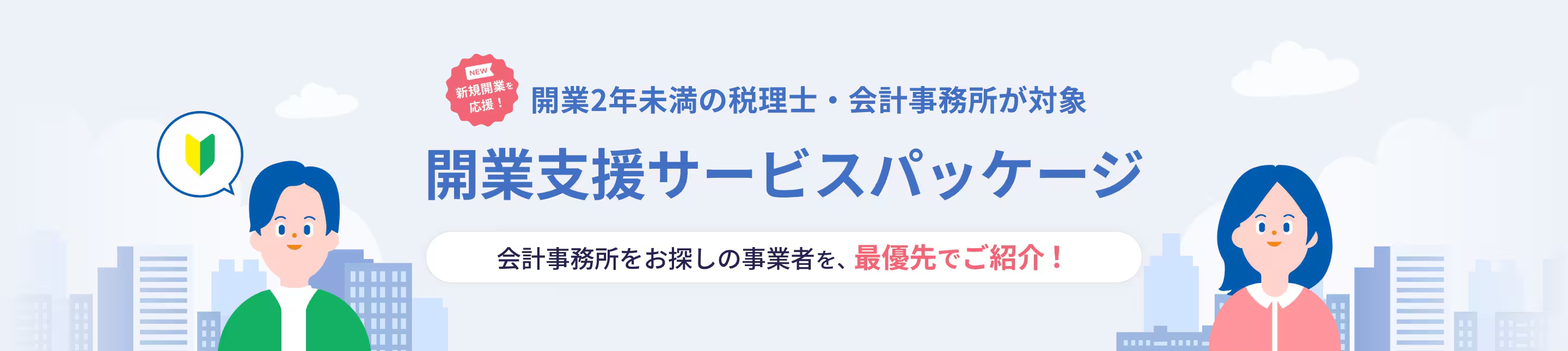 NEW 新規開業を応援! 開業2年未満の税理士・会計事務所が対象 開業支援サービスパッケージ 会計事務所をお探しの事業者を、最優先でご紹介！