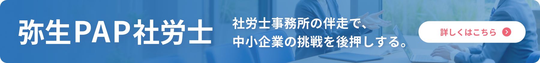 弥生PAP社労士 社労士事務所の伴走で、中小企業の挑戦を後押しする。 詳しくはこちら