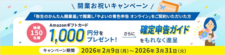  開業お祝いキャンペーン 「弥生のかんたん開業届」で開業し「やよいの青色申告 オンライン」をご契約いただいた方 抽選150名様 Amazonギフトカード1,000円分をプレゼント! さらに確定申告ガイドをもれなく進呈 キャンペーン期間 2026年2月9日(月)～2026年3月31日(火)