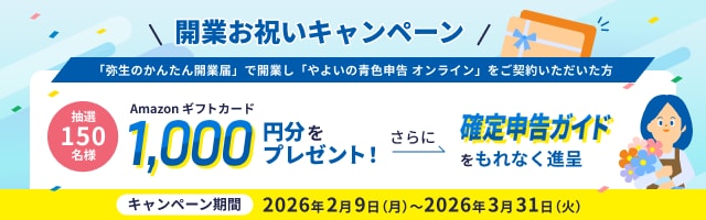  開業お祝いキャンペーン 「弥生のかんたん開業届」で開業し「やよいの青色申告 オンライン」をご契約いただいた方 抽選150名様 Amazonギフトカード1,000円分をプレゼント! さらに確定申告ガイドをもれなく進呈 キャンペーン期間 2026年2月9日(月)～2026年3月31日(火)