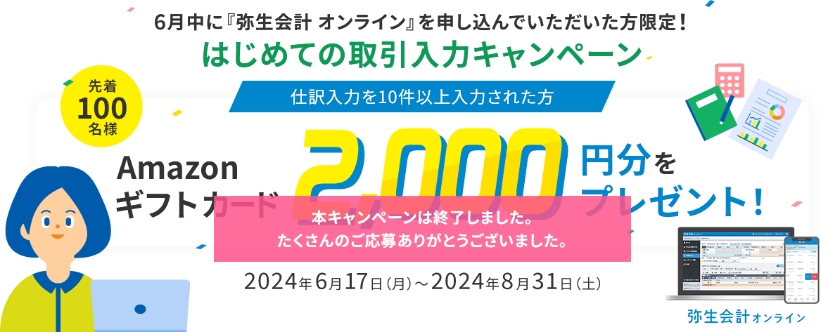 6月中に『弥生会計 オンライン』を申し込んでいただいた方限定！ はじめての取引入力キャンペーン 仕訳入力を10件以上入力された方 先着100名様 Amazonギフトカード2,000円分をプレゼント！ 2024年6月17（月）～2024年8月31日（土）
