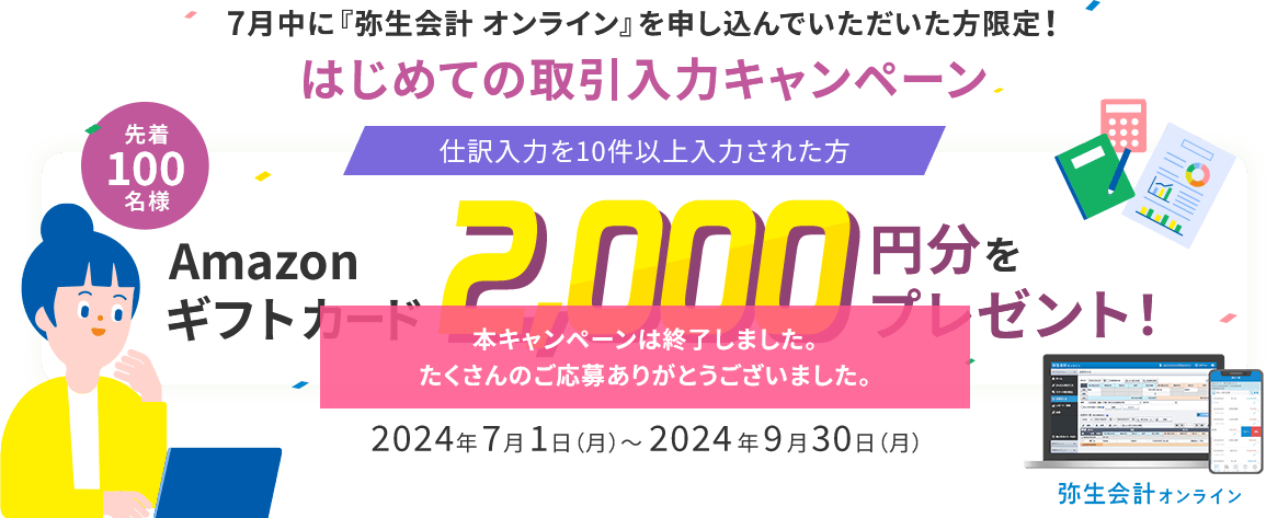 7月中に『弥生会計 オンライン』を申し込んでいただいた方限定！ はじめての取引入力キャンペーン 仕訳入力を10件以上入力された方 先着100名様 Amazonギフトカード2,000円分をプレゼント！ 2024年7月1日（月）～2024年9月30日（月） 本キャンペーンは終了しました。たくさんのご応募ありがとうございました。