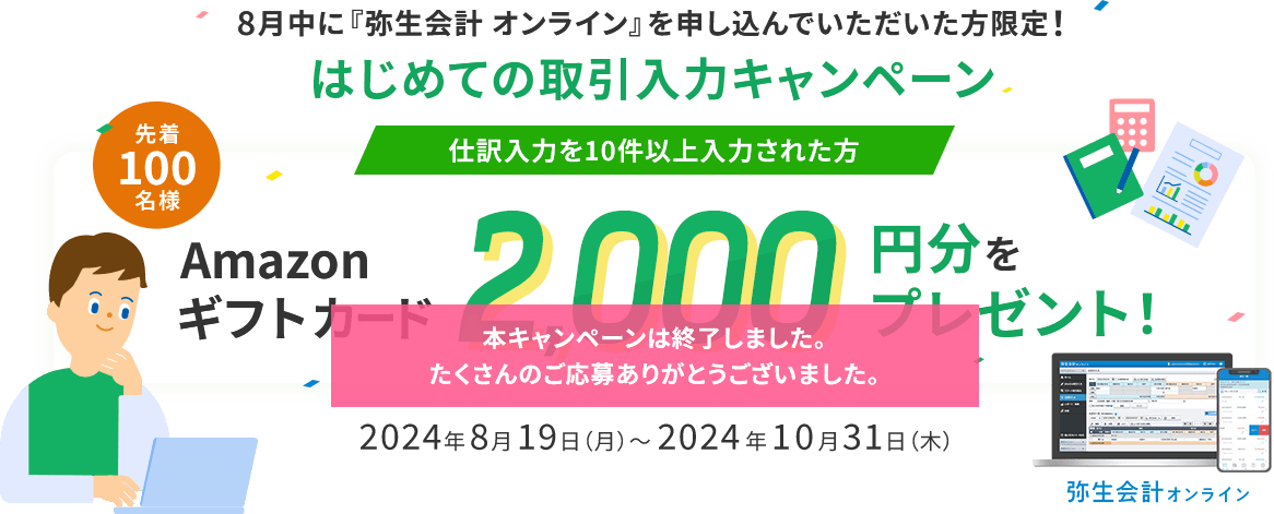 8月中に『弥生会計 オンライン』を申し込んでいただいた方限定！ はじめての取引入力キャンペーン 仕訳入力を10件以上入力された方 先着100名様 Amazonギフトカード2,000円分をプレゼント！ 2024年8月19日（月）～2024年10月31日（木） 本キャンペーンは終了しました。たくさんのご応募ありがとうございました。