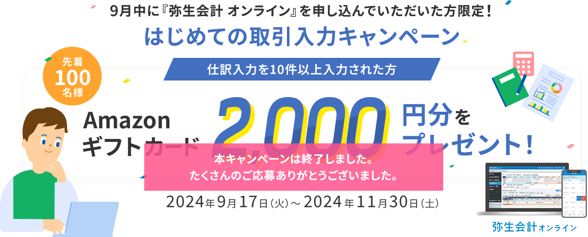 9月中に『弥生会計 オンライン』を申し込んでいただいた方限定！ はじめての取引入力キャンペーン 仕訳入力を10件以上入力された方 先着100名様 Amazonギフトカード2,000円分をプレゼント！ 2024年9月17日（火）～2024年11月30日（土） 本キャンペーンは終了しました。 たくさんのご応募ありがとうございました。