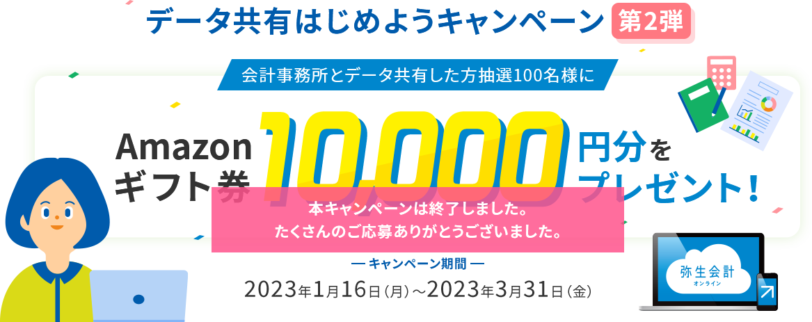 データ共有はじめようキャンペーン第2弾 会計事務所とデータ共有した方抽選100名様にAmazonギフト券10,000円分をプレゼント！キャンペーン期間2023年1月16日（月）～2023年3月31日（金） 本キャンペーンは終了しました。たくさんのご応募ありがとうございました。