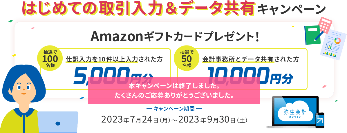 はじめての取引入力＆データ共有キャンペーン Amazonギフトカードプレゼント！ 仕訳入力を10件以上入力された方抽選100名様に5,000円分 会計事務所とデータ共有した方抽選50名様に10,000円分 キャンペーン期間 2023年7月24日（月）～2023年9月30日（土）本キャンペーンは終了しました。たくさんのご応募ありがとうございました。