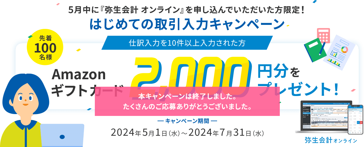 本キャンペーンは終了しました。たくさんのご応募ありがとうございました。5月中に『弥生会計 オンライン』を申し込んでいただいた方限定！ はじめての取引入力キャンペーン 仕訳入力を10件以上入力された方 先着100名様 Amazonギフトカード2,000円分をプレゼント！ キャンペーン期間 2024年5月1日（水）～2024年7月31日（水）
