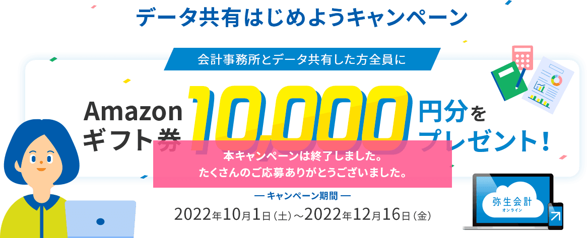 データ共有はじめようキャンペーン　会計事務所とデータ共有した方全員にAmazonギフト券10,000円分をプレゼント！キャンペーン期間2022年10月1日（土）~2022年12月16日（金） 本キャンペーンは終了しました。たくさんのご応募ありがとうございました。