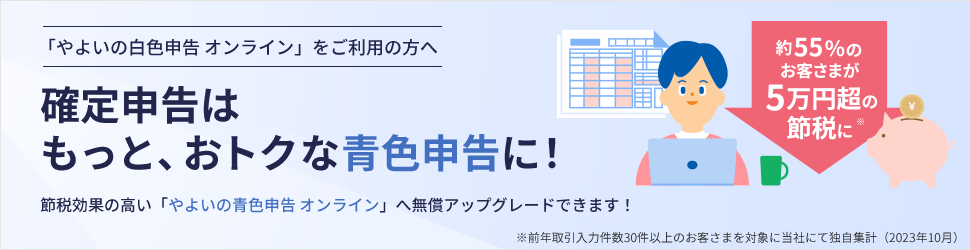 「やよいの白色申告 オンライン」をご利用の方へ 約55%のお客さまが5万円超の節税に※ 確定申告はもっと、おトクな青色申告に！ 節税効果の高い「やよいの青色申告 オンライン」へ無償アップグレードできます！ ※前年取引入力件数30件以上のお客さまを対象に当社にて独自集計（2023年10月）