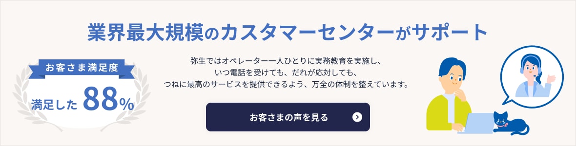 業界最大規模のカスタマーセンターがサポート お客さま満足度 満足した88% 弥生ではオペレーター一人ひとりに実務教育を実施し、いつ電話を受けても、だれが応対しても、つねに最高のサービスを提供できるよう、万全の体制を整えています。 お客さまの声を見る