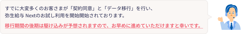 すでに大変多くのお客さまが「契約同意」と「データ移行」を行い、弥生給与 Nextのお試し利用を開始開始されております。移行期間の後期は駆け込みが予想されますので、お早めに進めていただけますと幸いです。