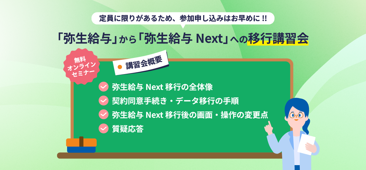 定員に限りがあるため、参加申し込みはお早めに！！ 「弥生給与」から「弥生給与 Next」への移行講習会 無料オンラインセミナー 講習会概要 弥生給与 Next 移行の全体像 契約同意手続き・データ移行の手順 弥生給与 Next 移行後の画面・操作の変更点 質疑応答 日時：2026年9月上旬より順次開催