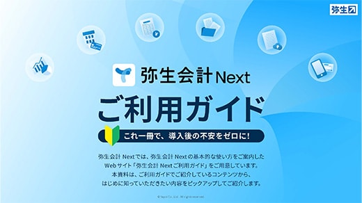 弥生会計 Nextご利用ガイド これ一冊で、導入後の不安をゼロに！ 弥生会計 Nextでは、弥生会計 Nextの基本的な使い方をご案内したWebサイト「弥生会計 Nextご利用ガイド」をご用意しています。本資料は、ご利用ガイドでご紹介しているコンテンツから、はじめに知っていただきたい内容をピックアップしてご紹介します。