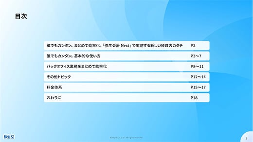 目次 P2 誰でもカンタン、まとめて効率化。「弥生会計 Next」で実現する新しい経理のカタチ P3～7 誰でもカンタン。基本的な使い方 P8～11 バックオフィス業務をまとめて効率化 P12～14 その他トピック P15～17 料金体系 P18 おわりに