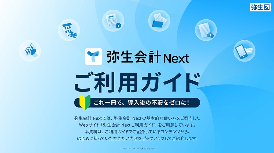 弥生会計 Nextご利用ガイド これ一冊で、導入後の不安をゼロに！ 弥生会計 Nextでは、弥生会計 Nextの基本的な使い方をご案内したWebサイト「弥生会計 Nextご利用ガイド」をご用意しています。本資料は、ご利用ガイドでご紹介しているコンテンツから、はじめに知っていただきたい内容をピックアップしてご紹介します。