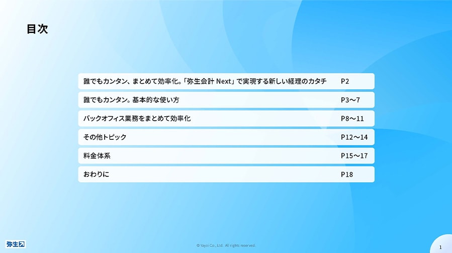 目次 P2 誰でもカンタン、まとめて効率化。「弥生会計 Next」で実現する新しい経理のカタチ P3～7 誰でもカンタン。基本的な使い方 P8～11 バックオフィス業務をまとめて効率化 P12～14 その他トピック P15～17 料金体系 P18 おわりに