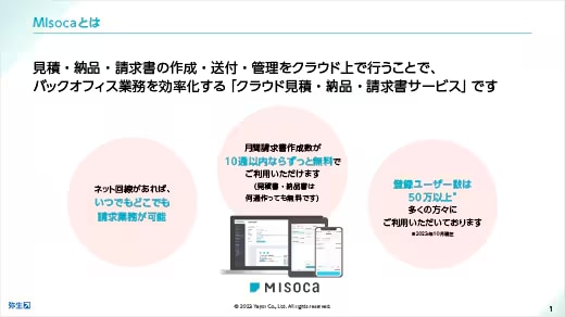 Misocaとは見積・納品・請求書の作成・送付・管理をクラウド上で行うことで、バックオフィス業務を効率化する「クラウド見積・納品・請求書サービス」です ネット回線があれば、いつでもどこでも請求業務が可能 月間請求書作成数が10通以内ならずっと無料でご利用いただけます（見積書・納品書は何通作っても無料です） 登録ユーザー数は40万以上* 多くの方々にご利用いただいております *2023年10月現在
