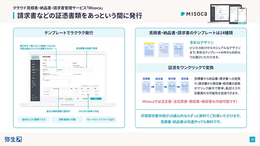 クラウド見積書・納品書・請求書管理サービス「Misoca」 請求書などの証憑書類をあっという間に発行 テンプレートでラクラク発行：取引先を一度入力して登録しておけば、次回以降はリストから選択するだけ 自社情報は自動で反映 品名は事前登録で選択可 さまざまな税率に対応 会社ロゴも登録できる 印影登録も可能 キレイなレイアウトで出力 見積書・納品書・請求書のテンプレートは14種類：多彩なデザイン ビジネス向けからカジュアルなデザインまで、多彩なテンプレートの中からお好みでお選びいただけます。 証憑をワンクリックで変換：見積書 → 納品書 → 請求書 → 領収書 見積書から納品書・請求書への変換や、請求書から領収書・検収書の変換がクリック操作で簡単。転記ミスや記載漏れの可能性を低減できます。 Misocaでは注文書・注文請書・領収書・検収書も作成可能です！ 月間請求書作成が10通以内ならずっと無料でご利用いただけます。見積書・納品書は何通作っても無料です。