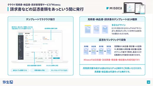 クラウド見積書・納品書・請求書管理サービス「Misoca」 請求書などの証憑書類をあっという間に発行 テンプレートでラクラク発行：取引先を一度入力して登録しておけば、次回以降はリストから選択するだけ 自社情報は自動で反映 品名は事前登録で選択可 さまざまな税率に対応 会社ロゴも登録できる 印影登録も可能 キレイなレイアウトで出力 見積書・納品書・請求書のテンプレートは14種類：多彩なデザイン ビジネス向けからカジュアルなデザインまで、多彩なテンプレートの中からお好みでお選びいただけます。 証憑をワンクリックで変換：見積書 → 納品書 → 請求書 → 領収書 見積書から納品書・請求書への変換や、請求書から領収書・検収書の変換がクリック操作で簡単。転記ミスや記載漏れの可能性を低減できます。 Misocaでは注文書・注文請書・領収書・検収書も作成可能です！ 月間請求書作成が10通以内ならずっと無料でご利用いただけます。見積書・納品書は何通作っても無料です。