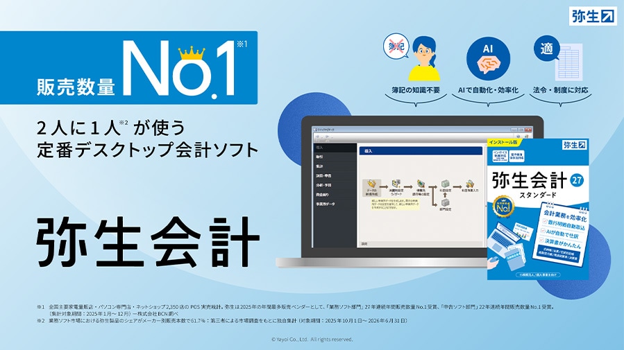 販売数量No.1※1 2人に1人※2が使う定番デスクトップ会計ソフト 弥生会計 簿記の知識不要 AIで自動化・効率化 法令・制度に対応 ※1 全国主要家電量販店・パソコン専門店・ネットショップ2,350店のPOS実売統計。弥生は2025年の年間最多販売ベンダーとして、「業務ソフト部門」27年連続年間販売数量No.1受賞、「申告ソフト部門」22年連続年間販売数量No.1受賞。（ 集計対象期間：2025年1月～12月）ー株式会社BCN調べ ※2 業務ソフト市場における弥生製品のシェアがメーカー別販売本数で61.7%：第三者による市場調査をもとに独自集計（対象期間：2024年10月1日～2025年6月30日）