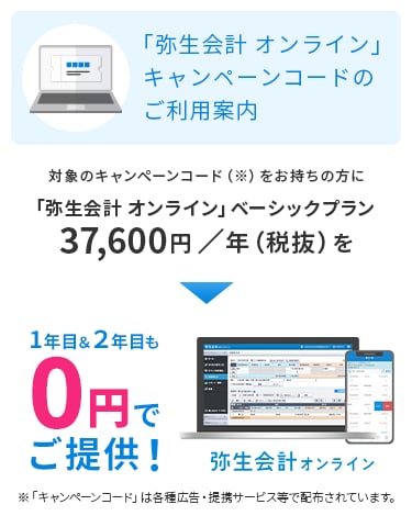 「弥生会計 オンライン」キャンペーンコードのご利用案内 対象のキャンペーンコードをお持ちの方に「弥生会計 オンライン」ベーシックプラン 37,600円／年（税抜）を1年目＆2年目も0円でご提供！ ※「キャンペーンコード」は各種広告・提携サービス等で配布されています。