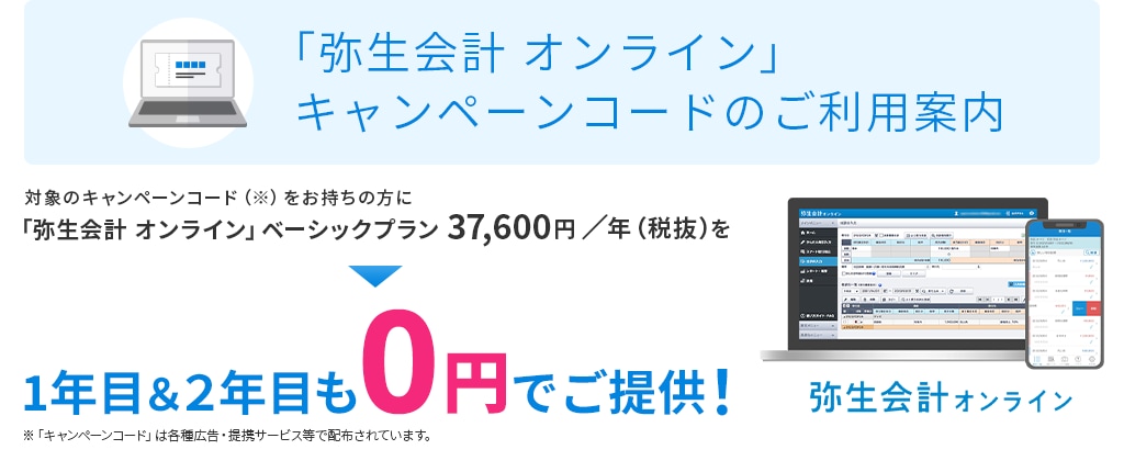 「弥生会計 オンライン」キャンペーンコードのご利用案内 対象のキャンペーンコードをお持ちの方に「弥生会計 オンライン」ベーシックプラン 37,600円／年（税抜）を1年目＆2年目も0円でご提供！ ※「キャンペーンコード」は各種広告・提携サービス等で配布されています。