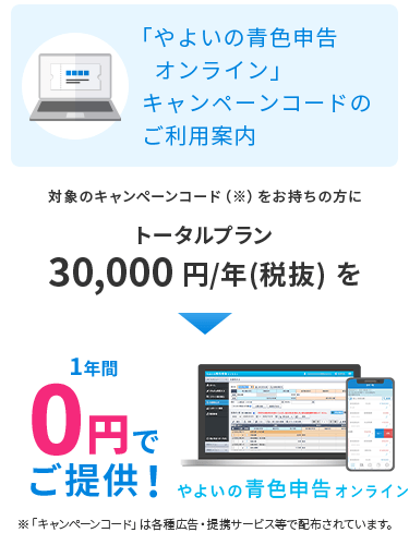 「やよいの青色申告 オンライン」キャンペーンコードのご利用案内 対象のキャンペーンコードをお持ちの方にトータルプラン（通常24,000円（税抜）/年）を1年間0円でご提供！ 「キャンペーンコード」は各種広告・提携サービス等で配布されています。