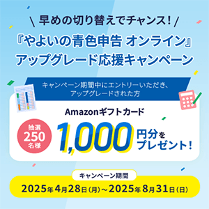 早めの切り替えでチャンス！ 『やよいの青色申告 オンライン』アップグレード応援キャンペーン キャンペーン期間中にエントリーいただき、アップグレードされた方 抽選250名様 Amazonギフトカード 1,000円分をプレゼント！  キャンペーン期間 2025年4月28日（月）～2025年8月31日（日）