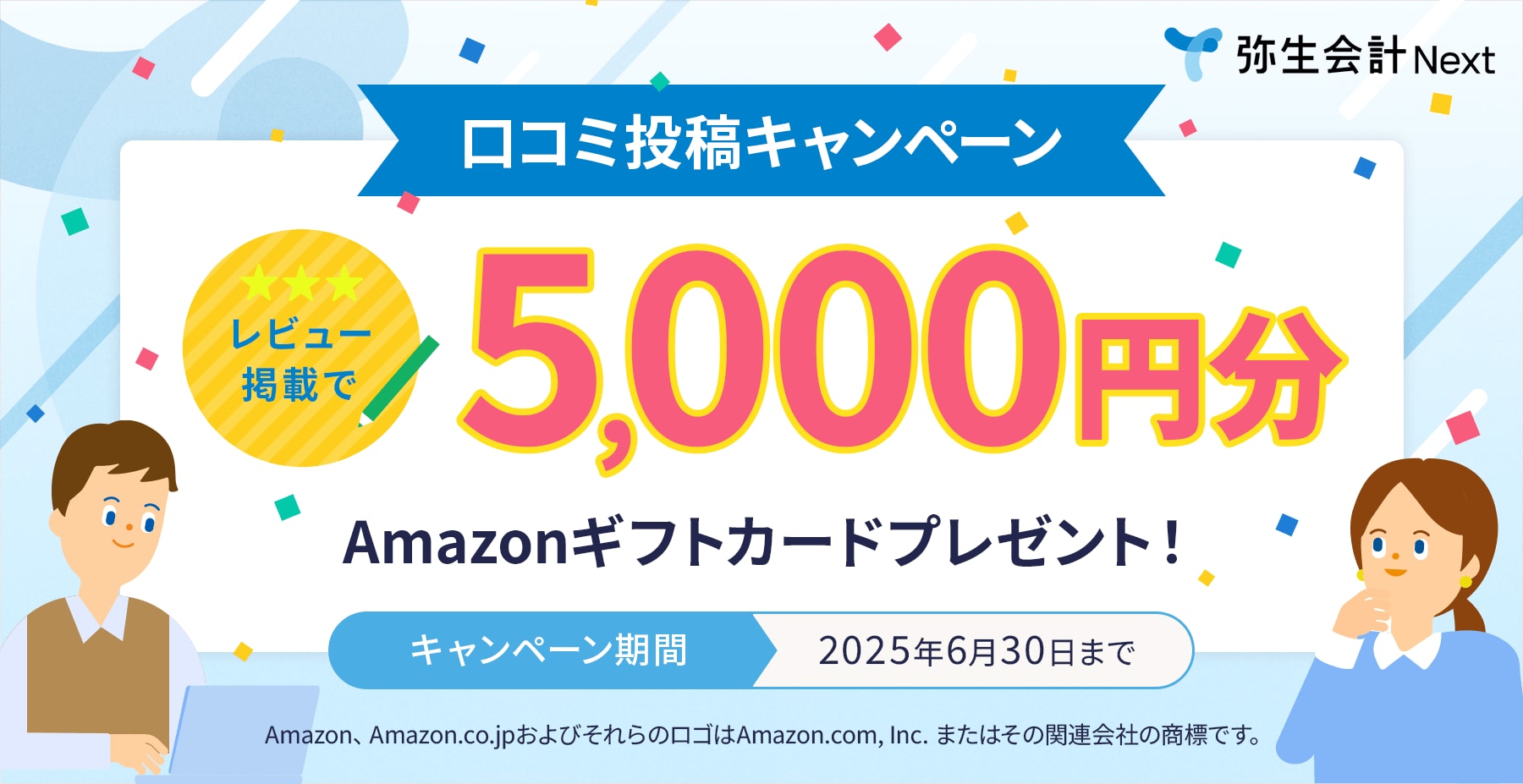 弥生会計 Next 口コミ投稿キャンペーン 星3レビュー掲載で5,000円分Amazonギフトカードプレゼント！ キャンペーン期間2025年6月30日まで Amazon、Amazon.co.jpおよびそれらのロゴはAmazon.com,inc.またはその関連会社の商標です。