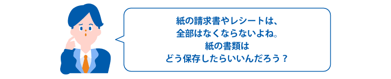 紙の請求書やレシートは、全部はなくならないよね。紙の書類はどう保存したらいいんだろう?