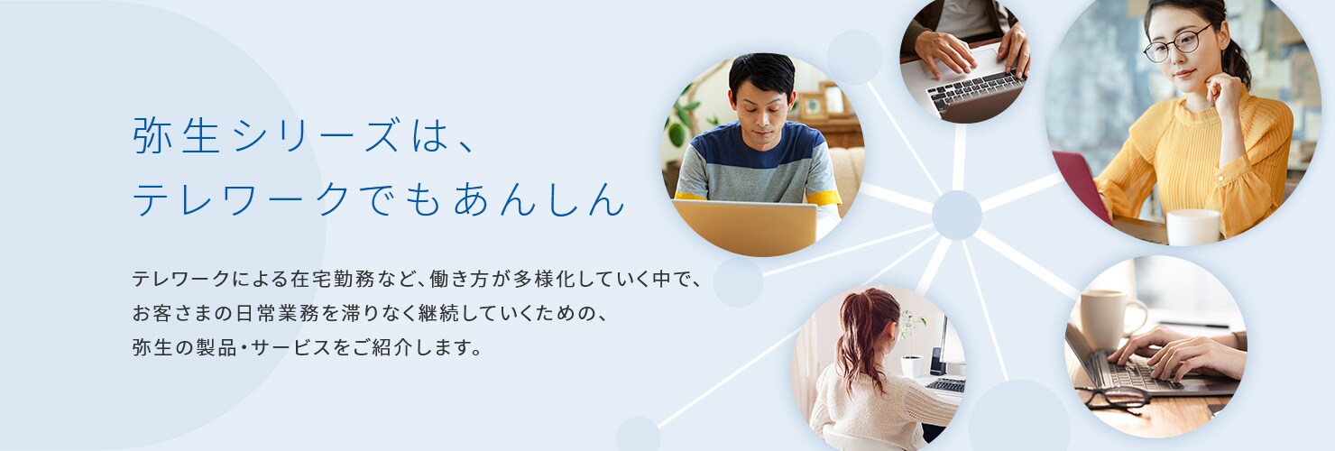 弥生シリーズは、テレワークでもあんしん テレワークによる在宅勤務など、働き方が多様化していく中で、お客さまの日常業務を滞りなく継続していくための、弥生の製品・サービスをご紹介します。