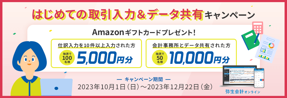 はじめての取引入力＆データ共有キャンペーン Amazonギフトカードプレゼント！ 仕訳入力を10件以上入力された方抽選100名様に5,000円分 会計事務所とデータ共有した方抽選50名様に10,000円分 キャンペーン期間 2023年10月1日（日）～2023年12月22日（金）