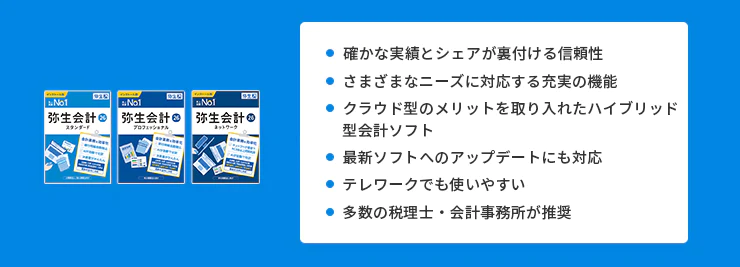 確かな実績とシェアが裏付ける信頼性 さまざまなニーズに対応する充実の機能 クラウド型のメリットを取り入れたハイブリッド型会計ソフト 最新ソフトへのアップデートにも対応 テレワークでも使いやすい 多数の税理士・会計事務所が推奨