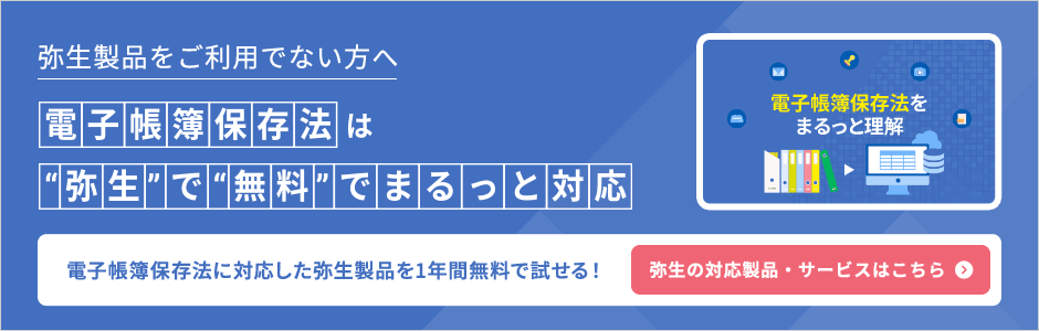 弥生製品をご利用でない方へ 電子帳簿保存法は"弥生"で"無料"でまるっと対応 電子帳簿保存法に対応した弥生製品を1年間無料で試せる！ 弥生の対応製品・サービスはこちら