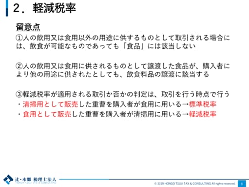 2.軽減税率 留意点 ①人の飲用又は食用以外の用途に供するものとして取引される場合には、飲食が可能なものであっても「食品」には該当しない ②人の飲用又は食用に供されるものとして譲渡した食品が、購入者により他の用途に供されたとしても、飲食料品の譲渡に該当する ③軽減税率が適用される取引か否かの判定は、取引を行う時点で行う ・清掃用として販売した重曹を購入者が食用に用いる→標準税率 ・食用として販売した重曹を購入者が清掃用に用いる→軽減税率