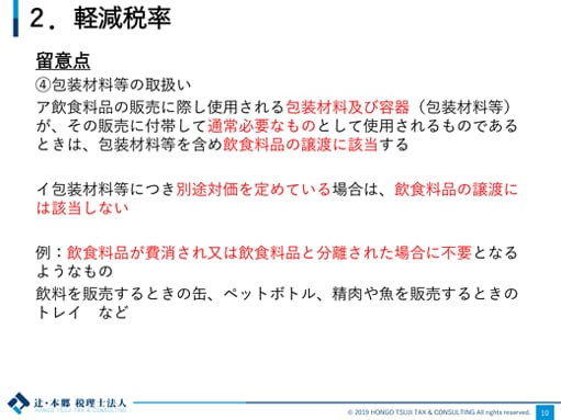 2.軽減税率 留意点 ④包装材料等の取扱い ア：飲食料品の販売に際し使用される包装材料及び容器（包装材料等）が、その販売に付帯して通常必要なものとして使用されるものであるときは、包装材料等を含め飲食料品の譲渡に該当する イ：包装材料等につき別途対価を定めている場合は、飲食料品の譲渡には該当しない 例：飲食料品が費消され又は飲食料品と分離された場合に不要となるようなもの 飲料を販売するときの缶、ペットボトル、精肉や魚を販売するときのトレイなど