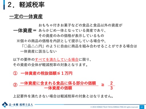 2.軽減税率 一定の一体資産 一体資産＝おもちゃ付きお菓子などの食品と食品以外の資産があらかじめ一体となっている資産であり、その資産のみの価格が表示しているもの ※個々の商品の価格を内訳として提示している場合や、「○品△△円」のように自由に商品を組み合わせることができる場合は一体資産に該当しない 以下の要件のすべてを満たしている場合に限り、その資産の全体が軽減税率の対象となります。 ① 一体資産の税抜価額≦1万円 ②一体資産に含まれる食品に係る部分の価額 / 一体資産の価額 ≧ 2/3 上記要件を満たさない場合は軽減税率の対象とはなりません。