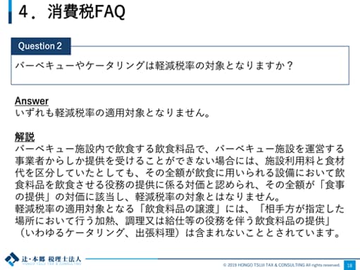 4.消費税FAQ Question2：バーベキューやケータリングは軽減税率の対象となりますか？ Answer：いずれも軽減税率の適用対象となりません。 解説：バーベキュー施設内で飲食する飲食料品で、バーベキュー施設を運営する事業者からしか提供を受けることができない場合には、施設利用料と食材代を区分していたとしても、その全額が飲食に用いられる設備において飲食料品を飲食させる役務の提供に係る対価と認められ、その全額が「食事の提供」の対価に該当し、軽減税率の対象とはなりません。軽減税率の適用対象となる「飲食料品の譲渡」には、「相手方が指定した場所において行う加熱、調理又は給仕等の役務を伴う飲食料品の提供」（いわゆるケータリング、出張料理）は含まれないこととされています。