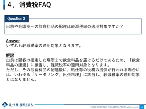 4.消費税FAQ Question3：出前や会議室への飲食料品の配達は軽減税率の適用対象ですか？ Answer：いずれも軽減税率の適用対象となります。 解説：出前は顧客の指定した場所まで飲食料品を届けるだけであるため、「飲食料品の譲渡」に該当し、軽減税率の適用対象となります。ただし、その飲食料品の配達後に、給仕等の役務の提供が行われる場合には、いわゆる「ケータリング、出張料理」に該当し、軽減税率の適用対象とはなりません。