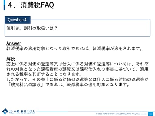 4.消費税FAQ Question4：値引き、割引の取扱いは？ Answer：軽減税率の適用対象となった取引であれば、軽減税率が適用されます。 解説：売上に係る対価の返還等又は仕入に係る対価の返還等については、それぞれの対象となった課税資産の譲渡又は課税仕入れの事実に基づいて、適用される税率を判断することになります。したがって、その売上に係る対価の返還等又は仕入に係る対価の返還等が「飲食料品の譲渡」であれば、軽減税率の適用対象となります。