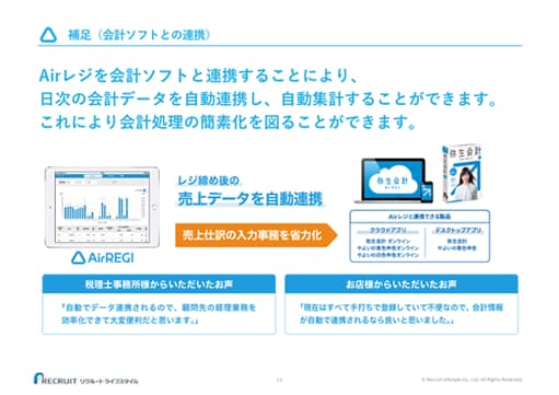 補足（会計ソフトとの連携） Airレジを会計ソフトと連携することにより、日次の会計データを自動連携し、自動集計することができます。これにより会計処理の簡素化を図ることができます。 AirREGI レジ締め後の売り上げデータを自動連携 売り上げ仕訳の入力事務を省力化 → Airレジと連携できる製品 クラウドアプリ：弥生会計 オンライン、やよいの青色申告オンライン、やよいの白色申告オンライン デスクトップアプリ：弥生会計、やよいの青色申告 税理士事務所様からいただいたお声 「自動でデータ連携されるので、顧問先の経理業務を効率化できて大変便利だと思います。」 お店様からいただいたお声 「現在はすべて手打ちで登録していて不便なので、会計情報が自動で連携されるなら良いと思いました。」