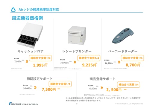 Airレジの軽減税率制度対応 周辺機器価格例 キャッシュドロア 販売価格7,980円 (税抜) ≫ 補助金で実質1/4 1,995円 (税抜) ※DRW-A01-Wの場合 レシートプリンター 販売価格36,900円 (税抜) ≫ 補助金で実質1/4 9,225円 (税抜) ※RP-D10-W27J2-Bの場合 ※補助金申請には、レシートプリンター購入が必須です。 バーコードリーダー 販売価格34,800円 (税抜) ≫ 補助金で実質1/4 8,700円 (税抜) ※コードレスハンドスキャナ CHS7Ci V3の場合 初期設定サポート 販売価格30,000円 (税抜) ≫ 補助金で実質1/4 7,500円 (税抜) ※平日9時〜17時の条件の場合 商品登録サポート 販売価格10,000円 (税抜) ≫ 補助金で実質1/4 2, 500円 (税抜) ※Excel/CSVデータ有、100件までの場合 ※別紙「初期設定サポート 商品登録サポートのご案内」をご確認ください。 ※3 上記金額は2019年4月1日時点のビックカメラ「Airレジサービスカウンター」の価格です。実際の販売価格とは異なる場合があります。