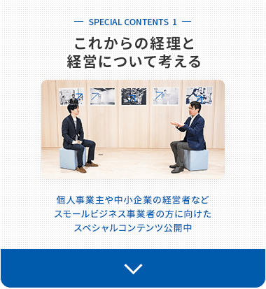 SPECIAL CONTENTS 1 これからの経理と経営について考える 個人事業主や中小企業の経営者など、スモールビジネス事業者の方に向けたスペシャルコンテンツ公開中