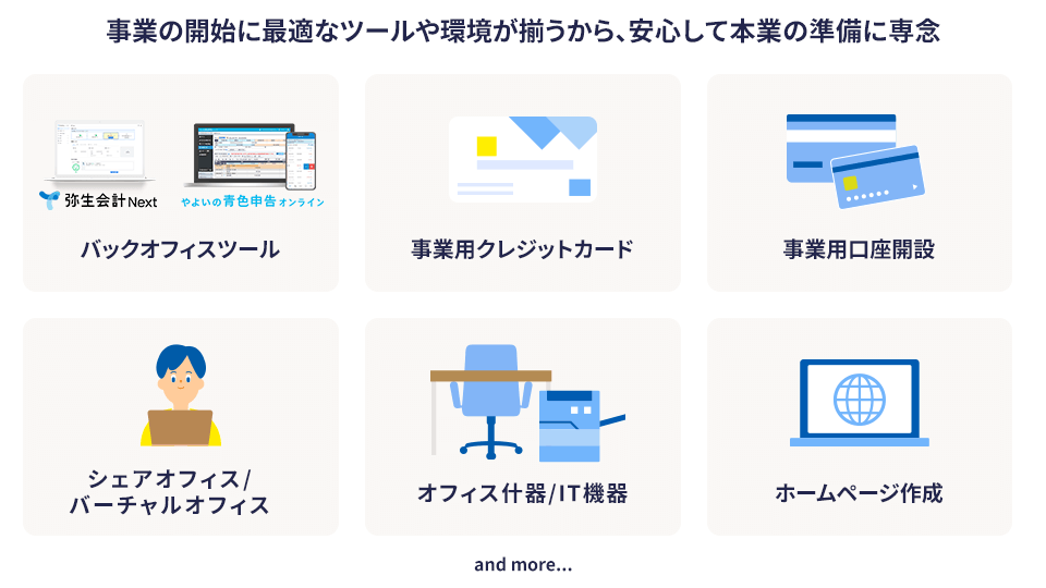 事業の開始に最適なツールや環境が揃うから、安心して本業の準備に専念 バックオフィスツール、事業用クレジットカード、事業用口座開設、シェアオフィス/バーチャルオフィス、オフィス什器/IT機器、ホームページ作成 and more...