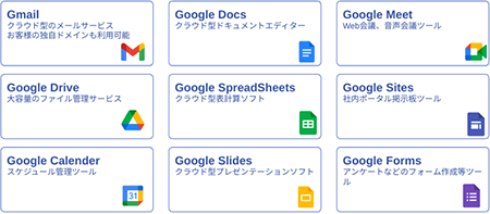 Gmail クラウド型のメールサービス お客様の独自ドメインも利用可能。Google Docs クラウド型ドキュメントエディター。Google Meet Web会議、音声会議ツール。Google Drive 大容量のファイル管理サービス。Google SpreadSheets クラウド型表計算ソフト。Google Sites 社内ポータル掲示板ツール。Google CaIender スケジュール管理ツール。Google Slides クラウド型プレゼンテーションソフト。Google Forms アンケートなどのフォーム作成等ツール。