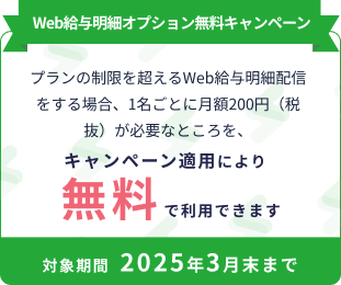 Web給与明細オプション無料キャンペーン プランの制限を超えるWeb給与明細配信をする場合、1名ごとに月額200円（税抜き）が必要なところを、キャンペーン適用により無料で利用できます 申込対象期間 2024年10月末まで