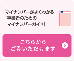 マイナンバーがよくわかる「事業者のためのマイナンバーガイド」こちらからご覧いただけます