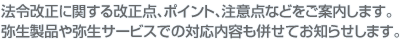 法令改正に関する改正点、ポイント、注意点などをご案内します。弥生製品や弥生サービスでの対応内容も併せてお知らせします。