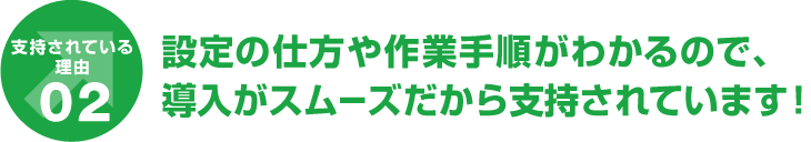 支持されている理由02 設定の仕方や作業手順がわかるので、導入がスムーズだから支持されています！